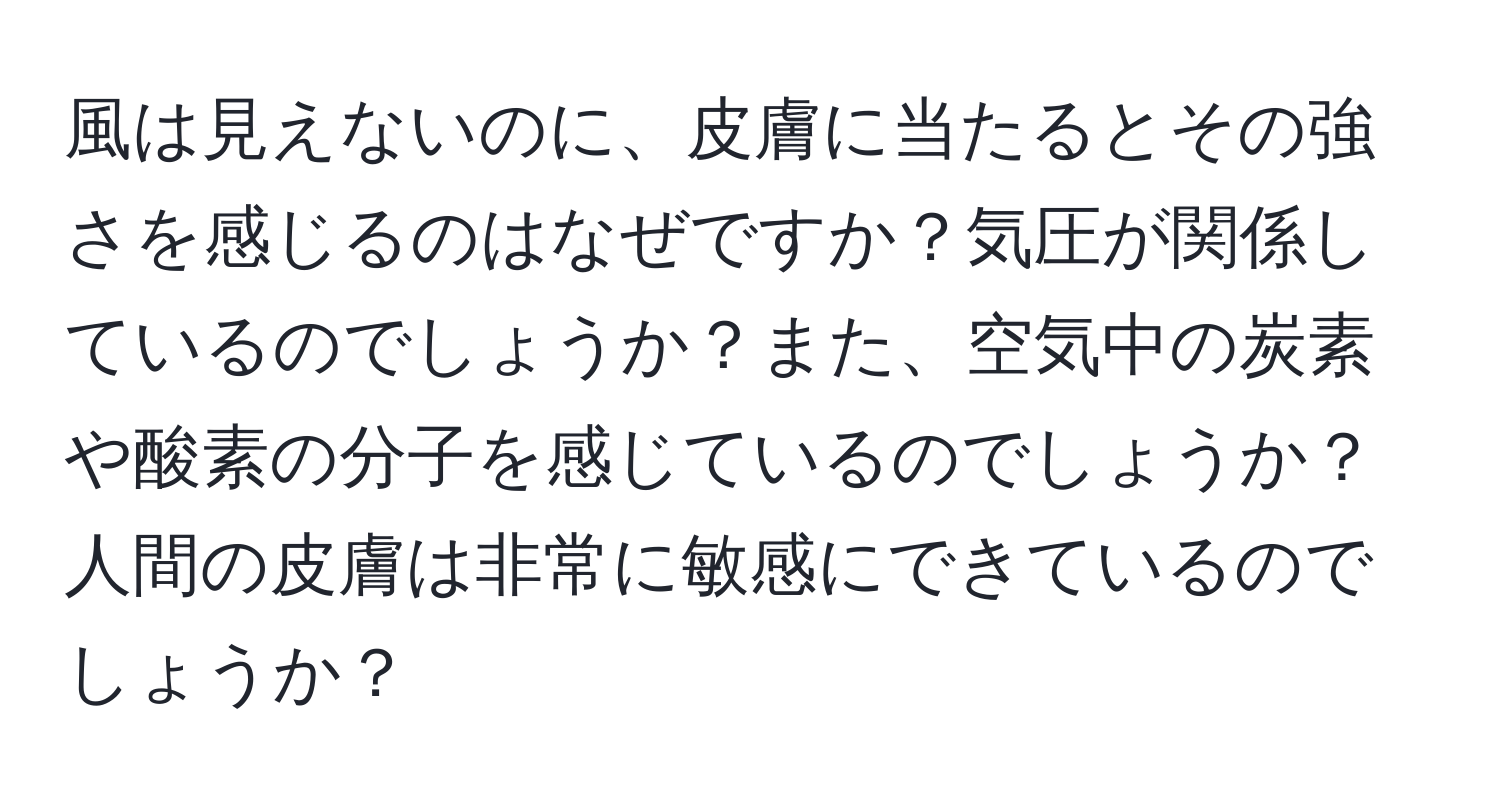 風は見えないのに、皮膚に当たるとその強さを感じるのはなぜですか？気圧が関係しているのでしょうか？また、空気中の炭素や酸素の分子を感じているのでしょうか？人間の皮膚は非常に敏感にできているのでしょうか？