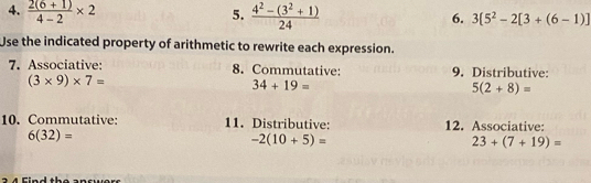  (2(6+1))/4-2 * 2 5.  (4^2-(3^2+1))/24  6. 3[5^2-2[3+(6-1)]
Use the indicated property of arithmetic to rewrite each expression. 
7. Associative: 8. Commutative: 9. Distributive:
(3* 9)* 7=
34+19=
5(2+8)=
10. Commutative: 11. Distributive: 12. Associative:
6(32)=
-2(10+5)=
23+(7+19)=
2 4 Find the ancwers