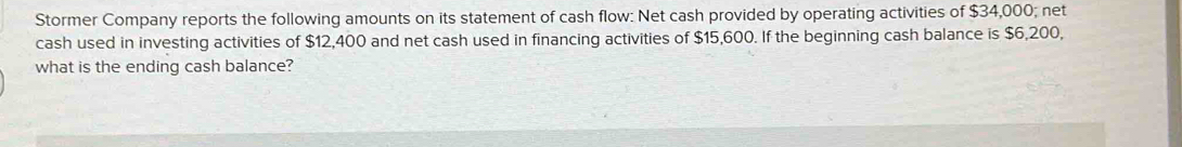 Stormer Company reports the following amounts on its statement of cash flow: Net cash provided by operating activities of $34,000; net 
cash used in investing activities of $12,400 and net cash used in financing activities of $15,600. If the beginning cash balance is $6,200, 
what is the ending cash balance?