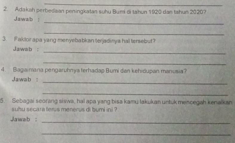 Adakah perbedaan peningkatan suhu Bumi di tahun 1920 dan tahun 2020? 
_ 
Jawab : 
_ 
3. Faktor apa yang menyebabkan terjadinya hal tersebut? 
_ 
Jawab : 
_ 
4. Bagaimana pengaruhnya terhadap Bumi dan kehidupan manusia? 
_ 
Jawab : 
_ 
5. Sebagai seorang siswa, hal apa yang bisa kamu lakukan untuk mencegah kenaikan 
suhu secara terus menerus di bumi ini ? 
Jawab :_ 
_