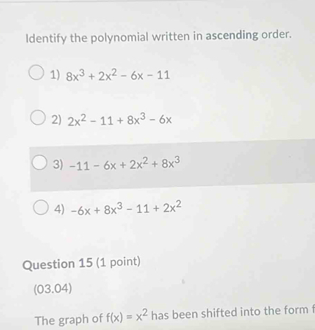 Identify the polynomial written in ascending order.
1) 8x^3+2x^2-6x-11
2) 2x^2-11+8x^3-6x
3) -11-6x+2x^2+8x^3
4) -6x+8x^3-11+2x^2
Question 15 (1 point)
(03.04)
The graph of f(x)=x^2 has been shifted into the form f