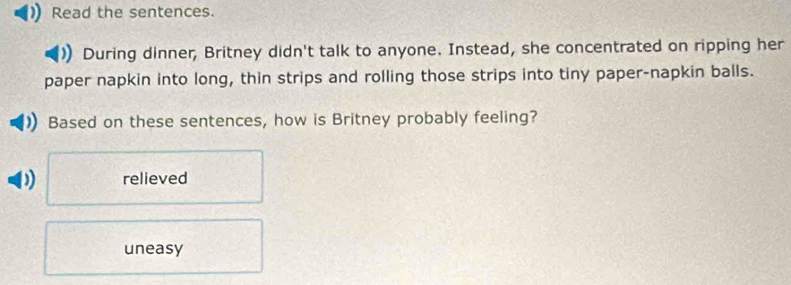 Read the sentences.
During dinner, Britney didn't talk to anyone. Instead, she concentrated on ripping her
paper napkin into long, thin strips and rolling those strips into tiny paper-napkin balls.
Based on these sentences, how is Britney probably feeling?
relieved
uneasy