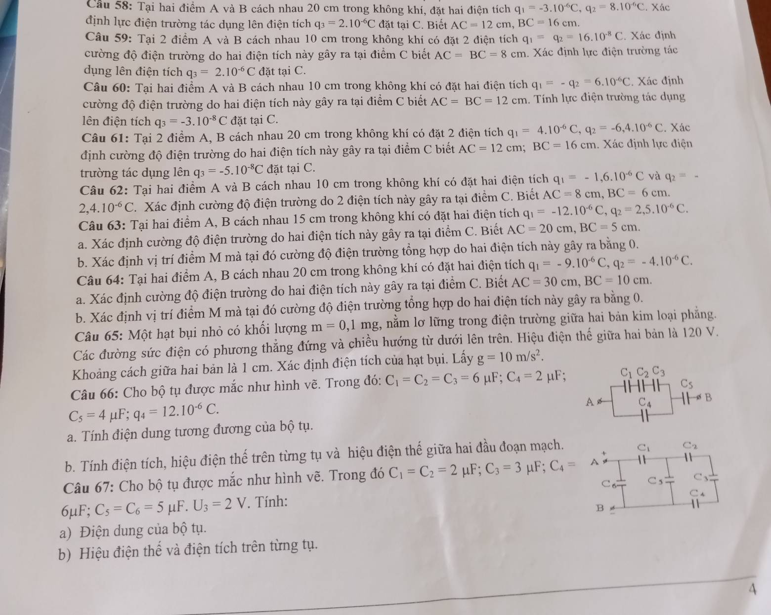 Tại hai điểm A và B cách nhau 20 cm trong không khí, đặt hai điện tích q_1=-3.10^(-6)C,q_2=8.10^(-6)C. Xác
định lực điện trường tác dụng lên điện tích q_3=2.10^(-6)C đặt tại C. Biết AC=12cm,BC=16cm.
Câu 59: Tại 2 điểm A và B cách nhau 10 cm trong không khí có đặt 2 điện tích q_1=q_2=16.10^(-8)C. Xác định
cường độ điện trường do hai điện tích này gây ra tại điểm C biết AC=BC=8cm h. Xác định lực điện trường tác
dụng lên điện tích q_3=2.10^(-6)C đặt tại C.
Câu 60: Tại hai điểm A và B cách nhau 10 cm trong không khí có đặt hai điện tích q_1=-q_2=6.10^(-6)C. Xác định
cường độ điện trường do hai điện tích này gây ra tại điểm C biết AC=BC=12cm. Tính lực điện trường tác dụng
lên điện tích q_3=-3.10^(-8)C đặt tại C.
Câu 61: Tại 2 điểm A, B cách nhau 20 cm trong không khí có đặt 2 điện tích q_1=4.10^(-6)C,q_2=-6,4.10^(-6)C. Xác
định cường độ điện trường do hai điện tích này gây ra tại điểm C biết AC=12cm; BC=16cm. Xác định lực điện
trường tác dụng lên q_3=-5.10^(-8)C đặt tại C.
Câu 62: Tại hai điểm A và B cách nhau 10 cm trong không khí có đặt hai điện tích q_1=-1,6.10^(-6)C và q_2=-
2,4.10^(-6)C.  Xác định cường độ điện trường do 2 điện tích này gây ra tại điểm C. Biết AC=8cm,BC=6cm.
Câu 63: Tại hai điểm A, B cách nhau 15 cm trong không khí có đặt hai điện tích q_1=-12.10^(-6)C,q_2=2,5.10^(-6)C.
a. Xác định cường độ điện trường do hai điện tích này gây ra tại điểm C. Biết AC=20cm,BC=5cm.
b. Xác định vị trí điểm M mà tại đó cường độ điện trường tổng hợp do hai điện tích này gây ra bằng 0.
Câu 64: Tại hai điểm A, B cách nhau 20 cm trong không khí có đặt hai điện tích q_1=-9.10^(-6)C,q_2=-4.10^(-6)C.
a. Xác định cường độ điện trường do hai điện tích này gây ra tại điểm C. Biết AC=30cm,BC=10cm.
b. Xác định vị trí điểm M mà tại đó cường độ điện trường tổng hợp do hai điện tích này gây ra bằng 0.
Câu 65: Một hạt bụi nhỏ có khối lượng m=0,1mg 2, nằm lơ lững trong điện trường giữa hai bản kim loại phẳng.
Các đường sức điện có phương thẳng đứng và chiều hướng từ dưới lên trên. Hiệu điện thế giữa hai bản là 120 V.
Khoảng cách giữa hai bản là 1 cm. Xác định điện tích của hạt bụi. Lấy g=10m/s^2.
Câu 66: Cho bộ tụ được mắc như hình vẽ. Trong đó: C_1=C_2=C_3=6mu F;C_4=2mu F;
C_1C_2C_3
C_5
C_5=4mu F;q_4=12.10^(-6)C.
A C_4 B
a. Tính điện dung tương đương của bộ tụ.
b. Tính điện tích, hiệu điện thế trên từng tụ và hiệu điện thế giữa hai đầu đoạn mạch.
C_1 C_2
Câu 67: Cho bộ tụ được mắc như hình vẽ. Trong đó C_1=C_2=2 μF; C_3=3mu F;C_4=A
C_4
6μF 4^(·) C_5=C_6=5mu F.U_3=2V. Tính: C。 C_5
C_3
B
a) Điện dung của bộ tụ.
b) Hiệu điện thế và điện tích trên từng tụ.
4