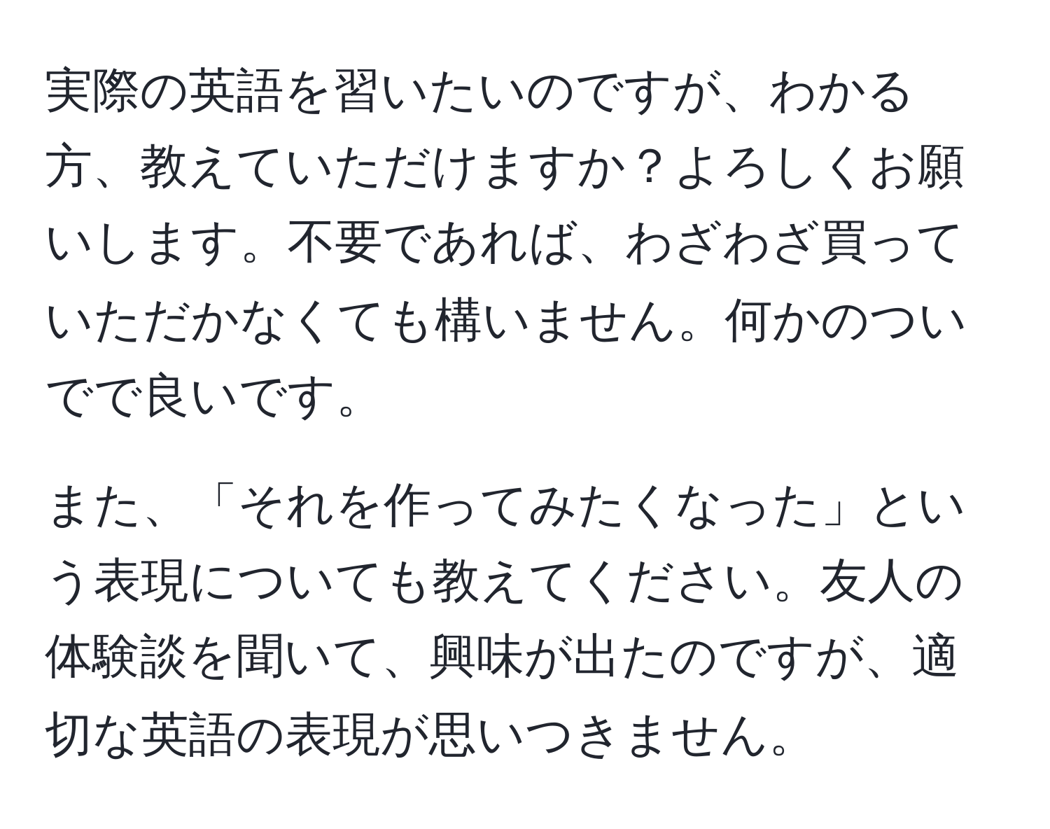 実際の英語を習いたいのですが、わかる方、教えていただけますか？よろしくお願いします。不要であれば、わざわざ買っていただかなくても構いません。何かのついでで良いです。

また、「それを作ってみたくなった」という表現についても教えてください。友人の体験談を聞いて、興味が出たのですが、適切な英語の表現が思いつきません。