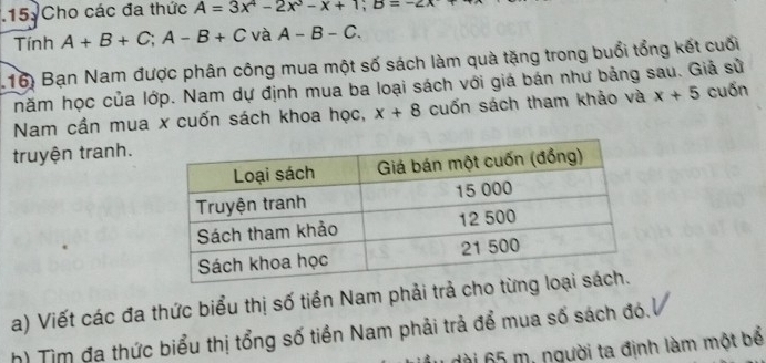 Cho các đa thức A=3x^4-2x^3-x+1; B=-2x
Tính A+B+C; A-B+C và A-B-C. 
116) Bạn Nam được phân công mua một số sách làm quà tặng trong buổi tổng kết cuối 
hăm học của lớp. Nam dự định mua ba loại sách với giá bán như bảng sau. Giả sử 
Nam cần mua x cuốn sách khoa học, x+8 cuốn sách tham khảo và x+5 cuốn 
truyện tranh. 
a) Viết các đa thức biểu thị số tiền Nam phải trả cho 
h) Tìm đa thức biểu thị tổng số tiền Nam phải trả để mua số sách đó. 
dài 65 m, người ta định làm một bể