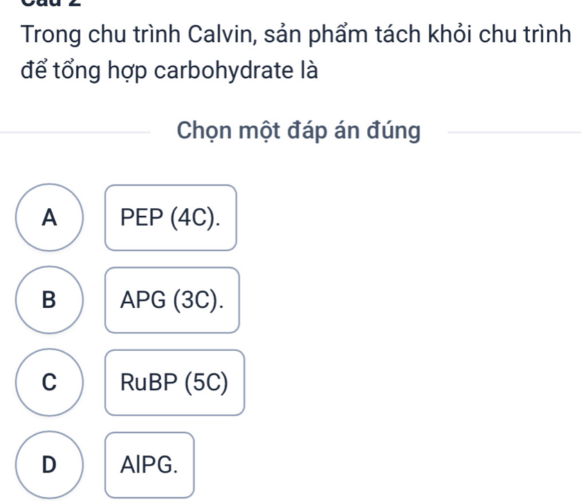 Trong chu trình Calvin, sản phẩm tách khỏi chu trình
để tổng hợp carbohydrate là
Chọn một đáp án đúng
A PEP (4C).
B APG (3C).
C RuBP (5C)
D AlPG.