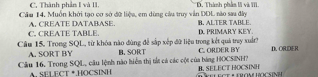 C. Thành phần I và II. D. Thành phần II và III.
Câu 14. Muốn khởi tạo cơ sở dữ liệu, em dùng câu truy vấn DDL nào sau đây
A. CREATE DATABASE. B. ALTER TABLE.
C. CREATE TABLE. D. PRIMARY KEY.
Câu 15. Trong SQL, từ khóa nào dùng để sắp xếp dữ liệu trong kết quả truy xuất?
A. SORT BY B. SORT C. ORDER BY D. ORDER
Câu 16. Trong SQL, câu lệnh nào hiển thị tất cả các cột của bảng HOCSINH?
A. SELECT *.HOCSINH B. SELECT HOCSINH
ELECT * FROM HOCSÍNH