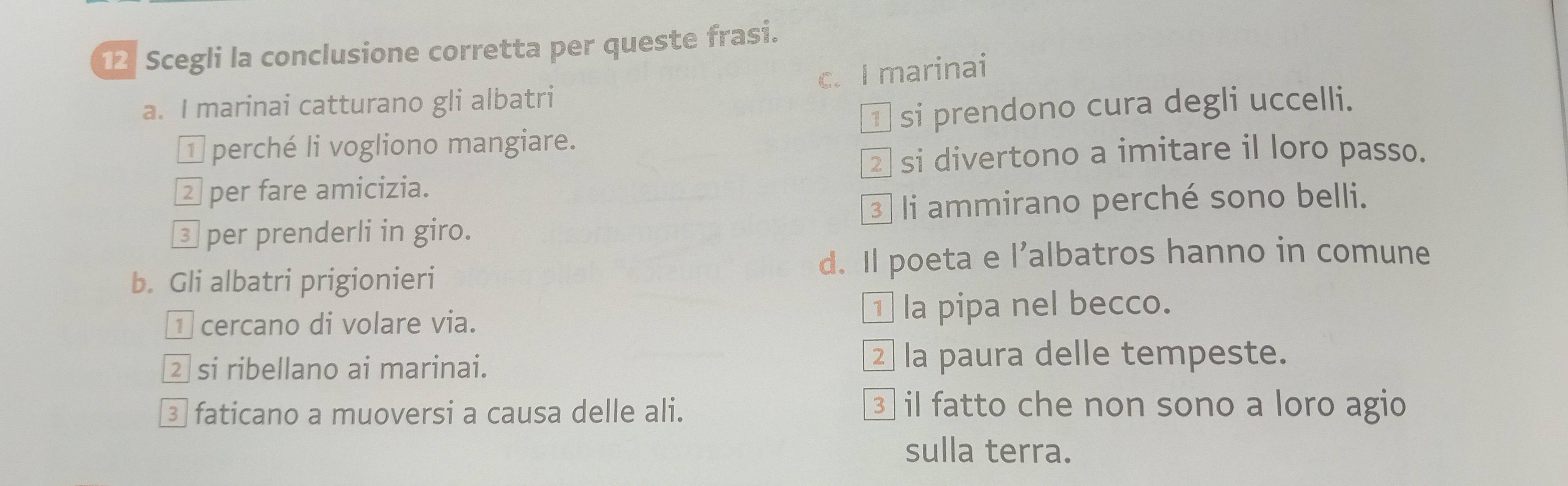 Scegli la conclusione corretta per queste frasi.
a. I marinai catturano gli albatri c. I marinai
* perché li vogliono mangiare. ¹ si prendono cura degli uccelli.
②si divertono a imitare il loro passo.
é per fare amicizia.
3 li ammirano perché sono belli.
③ per prenderli in giro.
b. Gli albatri prigionieri d. Il poeta e l’albatros hanno in comune
1 cercano di volare via. ⊥ la pipa nel becco.
② si ribellano ai marinai.
la paura delle tempeste.
③ faticano a muoversi a causa delle ali.
③ il fatto che non sono a loro agio
sulla terra.