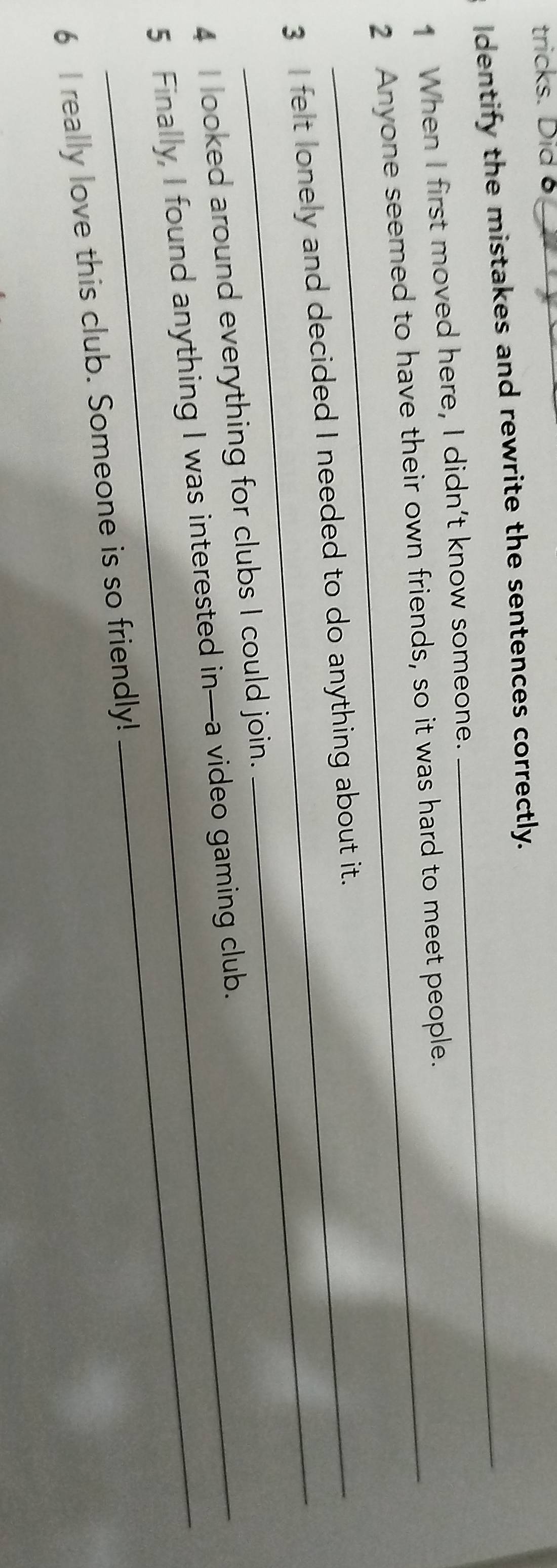 tricks. Did 8 
Identify the mistakes and rewrite the sentences correctly. 
1 When I first moved here, I didn’t know someone. 
2 Anyone seemed to have their own friends, so it was hard to meet people. 
_ 
3 I felt lonely and decided I needed to do anything about it. 
4 I looked around everything for clubs I could join. 
5 Finally, I found anything I was interested in—a video gaming club. 
6 I really love this club. Someone is so friendly!