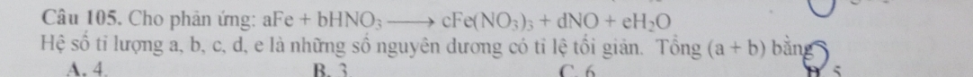 Câu 105, Cho phản ứng: aFe+bHNO_3to cFe(NO_3)_3+dNO+eH_2O
Hệ số tỉ lượng a, b, c, d, e là những số nguyên dương có tỉ lệ tối giản. Tổng (a+b) bằng
A. 4. B. 3 C. 6 5