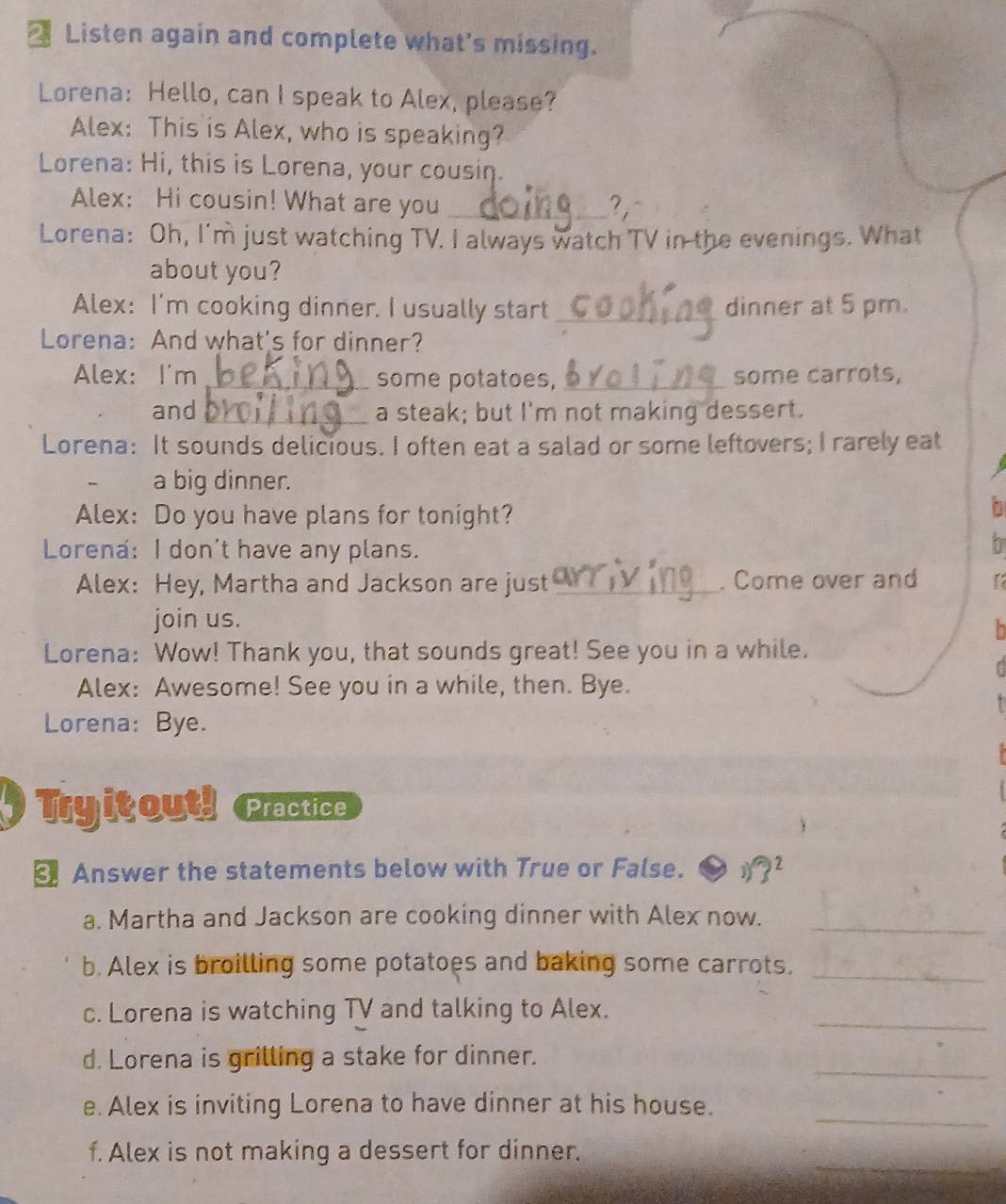 Listen again and complete what's missing. 
Lorena: Hello, can I speak to Alex, please? 
Alex: This is Alex, who is speaking? 
Lorena: Hi, this is Lorena, your cousin. 
Alex: Hi cousin! What are you_ 
? , 
Lorena: Oh, I'm just watching TV. I always watch TV in the evenings. What 
about you? 
Alex: I'm cooking dinner. I usually start _dinner at 5 pm. 
Lorena: And what's for dinner? 
Alex: I'm _some potatoes, _some carrots, 
and _a steak; but I'm not making dessert. 
Lorena: It sounds delicious. I often eat a salad or some leftovers; I rarely eat 
a big dinner. 
Alex: Do you have plans for tonight? 
Lorena: I don't have any plans. 
b 
Alex: Hey, Martha and Jackson are just _. Come over and 
join us. 
Lorena: Wow! Thank you, that sounds great! See you in a while. 
Alex: Awesome! See you in a while, then. Bye. 
Lorena: Bye. 
Tryitout! Practice 
Answer the statements below with True or False. j)?^2 
a. Martha and Jackson are cooking dinner with Alex now._ 
b. Alex is broilling some potatoes and baking some carrots._ 
c. Lorena is watching TV and talking to Alex. 
_ 
_ 
d. Lorena is grilling a stake for dinner. 
_ 
e. Alex is inviting Lorena to have dinner at his house. 
_ 
f. Alex is not making a dessert for dinner.