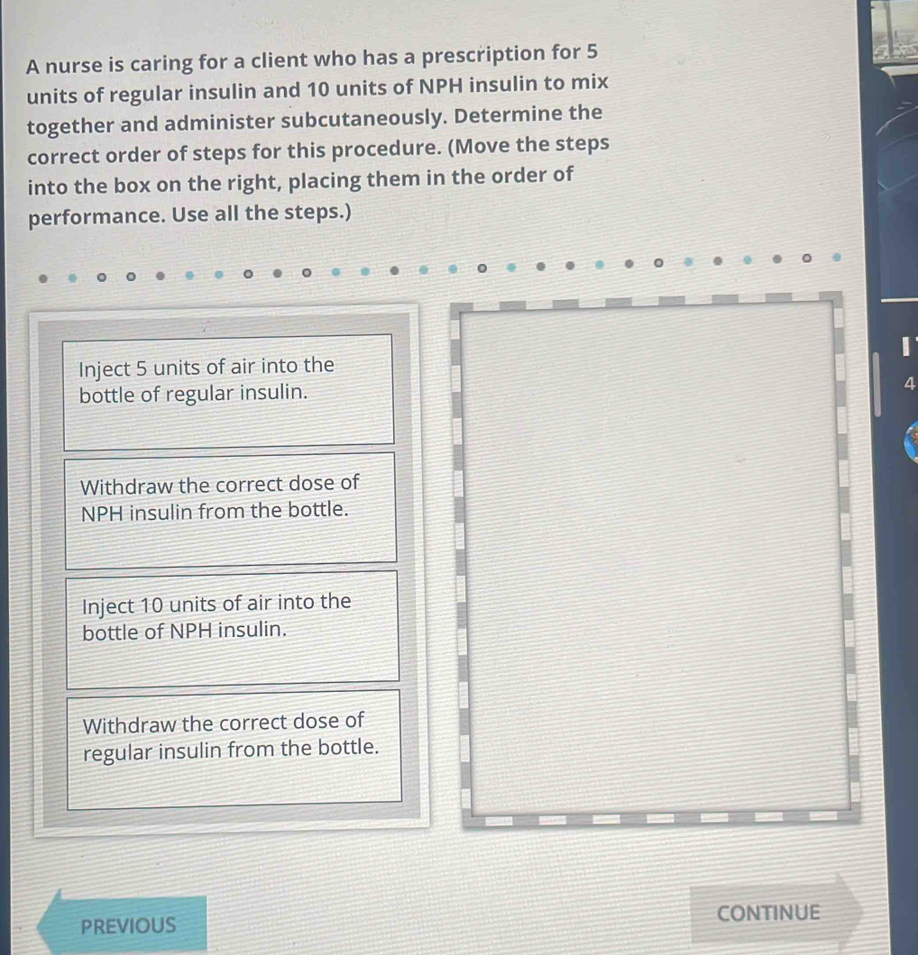 A nurse is caring for a client who has a prescription for 5
units of regular insulin and 10 units of NPH insulin to mix
together and administer subcutaneously. Determine the
correct order of steps for this procedure. (Move the steps
into the box on the right, placing them in the order of
performance. Use all the steps.)
Inject 5 units of air into the I
bottle of regular insulin. 4
Withdraw the correct dose of
NPH insulin from the bottle.
Inject 10 units of air into the
bottle of NPH insulin.
Withdraw the correct dose of
regular insulin from the bottle.
CONTINUE
PREVIOUS