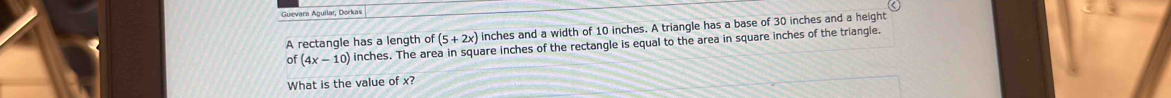 Guevara Aguilar, Dorkas
(5+2x) inches and a width of 10 inches. A triangle has a base of 30 inches and a height 
A rectangle has a length of inches. The area in square inches of the rectangle is equal to the area in square inches of the triangle. 
o (4x-10)
What is the value of x?