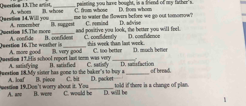 Question 13.The artist, _painting you have bought, is a friend of my father’s.
A. whom B. whose C. from whose D. from whom
Question 14.Will you_ me to water the flowers before we go out tomorrow?
A. remember B. suggest C. remind D. advise
Question 15.The more _and positive you look, the better you will feel.
A. confide B. confident C. confidently D. confidence
Question 16.The weather is _this week than last week.
A. more good B. very good C. too better D. much better
Question 17.His school report last term was very _.
A. satisfying B. satisfied C. satisfy D. satisfaction
Question 18.My sister has gone to the baker’s to buy a_ of bread.
A. loaf B. piece C. bit D. packet
uestion 19.Don’t worry about it. You _told if there is a change of plan.
A. are B. were C. would be D. will be
1