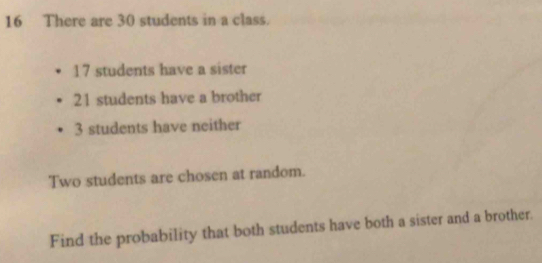 There are 30 students in a class.
17 students have a sister
21 students have a brother
3 students have neither 
Two students are chosen at random. 
Find the probability that both students have both a sister and a brother.