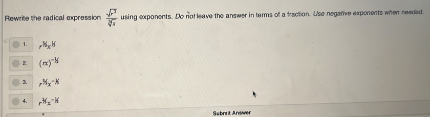 Rewrite the radical expression  sqrt(r^3)/sqrt[3](x)  using exponents. Do not leave the answer in terms of a fraction. Use negative exponents when needed.
1. r^(3/2)x^(1/3)
2. (rx)^-1/2
3. r^(3/2)x^(-1/3)
4. r^(2/3)x^(-1/3)
Submit Answer