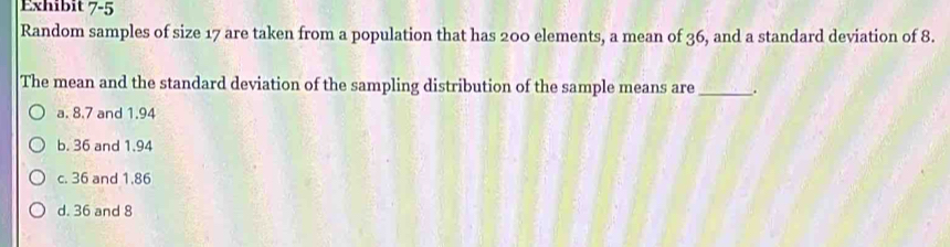 Exhibit 7-5 
Random samples of size 17 are taken from a population that has 200 elements, a mean of 36, and a standard deviation of 8.
The mean and the standard deviation of the sampling distribution of the sample means are _.
a. 8.7 and 1.94
b. 36 and 1.94
c. 36 and 1.86
d. 36 and 8