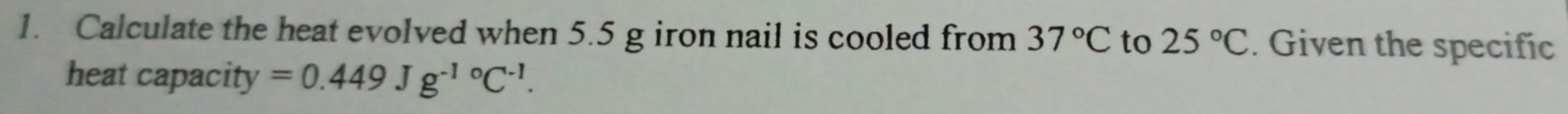 Calculate the heat evolved when 5.5 g iron nail is cooled from 37°C to 25°C. Given the specific 
heat capacity =0.449Jg^((-1)°C^-1).