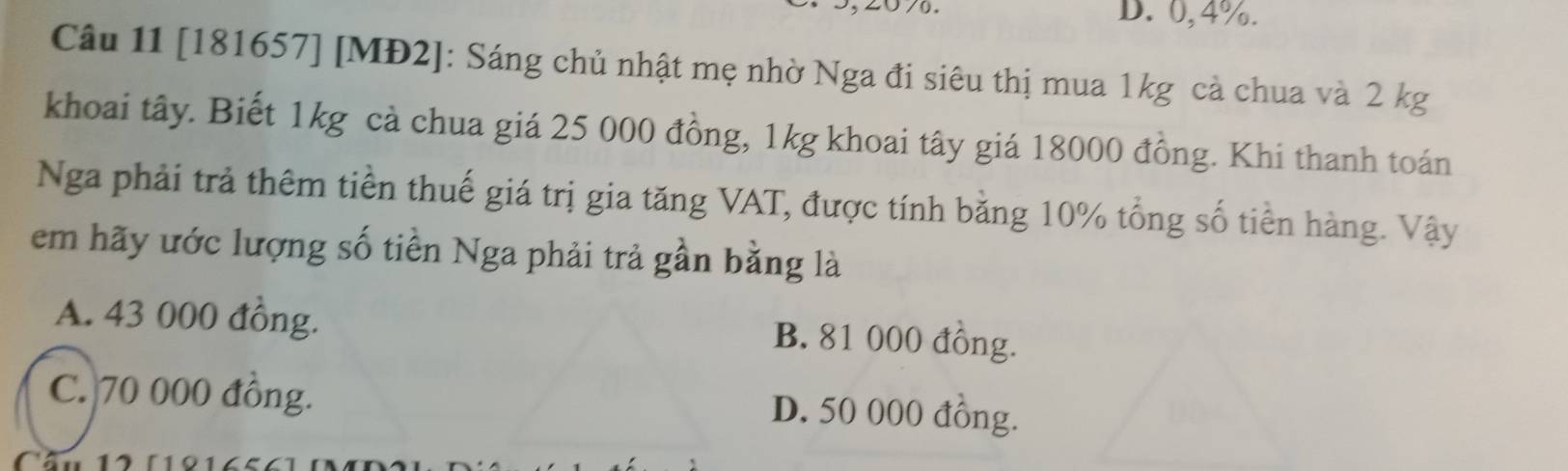 D. 0,4%.
Câu 11 [181657] [MĐ2]: Sáng chủ nhật mẹ nhờ Nga đi siêu thị mua 1kg cả chua và 2 kg
khoai tây. Biết 1kg cà chua giá 25 000 đồng, 1kg khoai tây giá 18000 đồng. Khi thanh toán
Nga phải trả thêm tiền thuế giá trị gia tăng VAT, được tính bằng 10% tổng số tiền hàng. Vậy
em hãy ước lượng số tiền Nga phải trả gần bằng là
A. 43 000 đồng. B. 81 000 đồng.
C. 70 000 đồng.
D. 50 000 đồng.