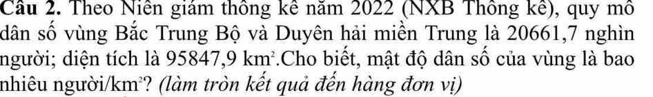 Cầu 2. Theo Niên giám thông kê năm 2022 (NXB Thông kê), quy mô 
dân số vùng Bắc Trung Bộ và Duyên hải miền Trung là 20661, 7 nghìn 
người; diện tích là 95847, 9km^2.Cho biết, mật độ dân số của vùng là bao 
nhiêu người /km^2 *? (làm tròn kết quả đến hàng đơn vị)