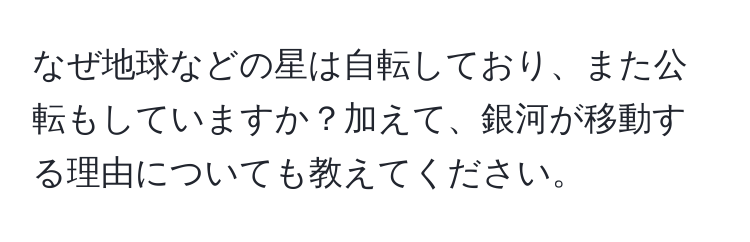 なぜ地球などの星は自転しており、また公転もしていますか？加えて、銀河が移動する理由についても教えてください。