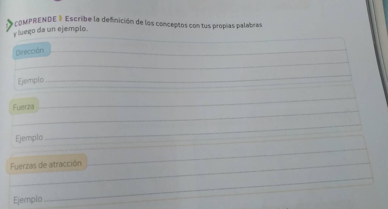 COMPRENDE » Escribe la defnición de los conceptos con tus propias palabras 
y luego da un ejemplo. 
Dirección 
_ 
_ 
_ 
_ 
_ 
_ 
_ 
Ejemplo_ 
_ 
Fuerza_ 
_ 
_ 
_ 
Ejemplo 
_ 
_ 
_ 
_ 
_ 
Fuerzas de atracción_ 
_ 
_ 
_ 
Ejemplo 
_