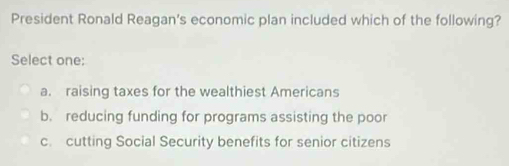 President Ronald Reagan's economic plan included which of the following?
Select one:
a. raising taxes for the wealthiest Americans
b. reducing funding for programs assisting the poor
c. cutting Social Security benefits for senior citizens