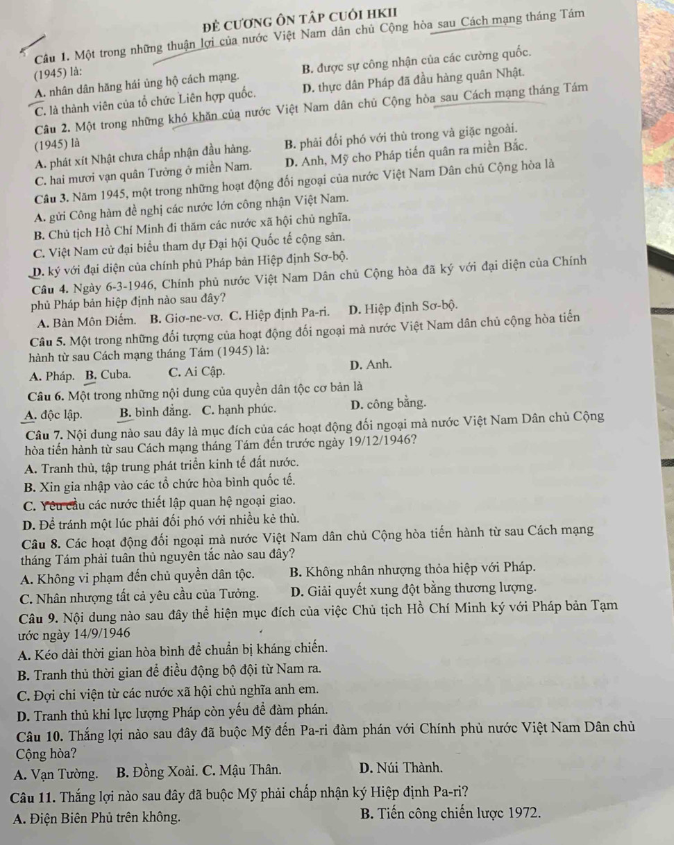 đĐẻ cươnG ÔN tập cuỏi hKII
Câu 1. Một trong những thuận lợi của nước Việt Nam dân chủ Cộng hòa sau Cách mạng tháng Tám
(1945) là:
A. nhân dân hăng hái ủng hộ cách mạng. B. được sự công nhận của các cường quốc.
C. là thành viên của tổ chức Liên hợp quốc. D. thực dân Pháp đã đầu hàng quân Nhật.
Câu 2. Một trong những khó khăn của nước Việt Nam dân chủ Cộng hòa sau Cách mạng tháng Tám
(1945) là
A. phát xít Nhật chưa chấp nhận đầu hàng. B. phải đổi phó với thù trong và giặc ngoài.
C. hai mươi vạn quân Tưởng ở miền Nam. D. Anh, Mỹ cho Pháp tiến quân ra miền Bắc.
Câu 3. Năm 1945, một trong những hoạt động đối ngoại của nước Việt Nam Dân chủ Cộng hòa là
A. gửi Công hàm đề nghị các nước lớn công nhận Việt Nam.
B. Chủ tịch Hồ Chí Minh đi thăm các nước xã hội chủ nghĩa.
C. Việt Nam cử đại biểu tham dự Đại hội Quốc tế cộng sản.
D. ký với đại diện của chính phủ Pháp bản Hiệp định Sơ-bộ.
Câu 4. Ngày 6-3-1946, Chính phủ nước Việt Nam Dân chủ Cộng hòa đã ký với đại diện của Chính
phủ Pháp bản hiệp định nào sau đây?
A. Bàn Môn Điếm. B. Giơ-ne-vơ. C. Hiệp định Pa-ri. D. Hiệp định Sơ-bộ.
Câu 5. Một trong những đối tượng của hoạt động đối ngoại mà nước Việt Nam dân chủ cộng hòa tiến
hành từ sau Cách mạng tháng Tám (1945) là:
A. Pháp. B. Cuba. C. Ai Cập. D. Anh.
Câu 6. Một trong những nội dung của quyền dân tộc cơ bản là
A. độc lập. B. bình đẳng. C. hạnh phúc. D. công bằng.
Câu 7. Nội dung nào sau đây là mục đích của các hoạt động đối ngoại mà nước Việt Nam Dân chủ Cộng
hòa tiến hành từ sau Cách mạng tháng Tám đến trước ngày 19/12/1946?
A. Tranh thủ, tập trung phát triển kinh tế đất nước.
B. Xin gia nhập vào các tổ chức hòa bình quốc tế.
C. Yêu cầu các nước thiết lập quan hệ ngoại giao.
D. Để tránh một lúc phải đối phó với nhiều kẻ thù.
Câu 8. Các hoạt động đối ngoại mà nước Việt Nam dân chủ Cộng hòa tiến hành từ sau Cách mạng
tháng Tám phải tuân thủ nguyên tắc nào sau đây?
A. Không vi phạm đến chủ quyền dân tộc. B. Không nhân nhượng thỏa hiệp với Pháp.
C. Nhân nhượng tất cả yêu cầu của Tưởng. D. Giải quyết xung đột bằng thương lượng.
Câu 9. Nội dung nào sau đây thể hiện mục đích của việc Chủ tịch Hồ Chí Minh ký với Pháp bản Tạm
nớc ngày 14/9/1946
A. Kéo dài thời gian hòa bình để chuẩn bị kháng chiến.
B. Tranh thủ thời gian để điều động bộ đội từ Nam ra.
C. Đợi chi viện từ các nước xã hội chủ nghĩa anh em.
D. Tranh thủ khi lực lượng Pháp còn yếu để đàm phán.
Câu 10. Thắng lợi nào sau đây đã buộc Mỹ đến Pa-ri đàm phán với Chính phủ nước Việt Nam Dân chủ
Cộng hòa?
A. Vạn Tường.  B. Đồng Xoài. C. Mậu Thân. D. Núi Thành.
Câu 11. Thắng lợi nào sau đây đã buộc Mỹ phải chấp nhận ký Hiệp định Pa-ri?
A. Điện Biên Phủ trên không.  B. Tiến công chiến lược 1972.