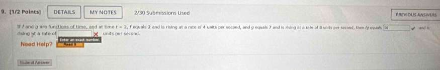 DETAILS MY NOTES 2/30 Submissions Used PREVIOUS ANSWERS 
If / and g are functions of time, and at time t=2 , F equals 2 and is rising at a rate of 4 units per second, and g equals 7 and is rising at a rate of 8 units per second, then / equals [ 14 and is 
rising pt a rate of units per second. 
Need Help? Enter an exact number. 
Read 1 
Submit Answer