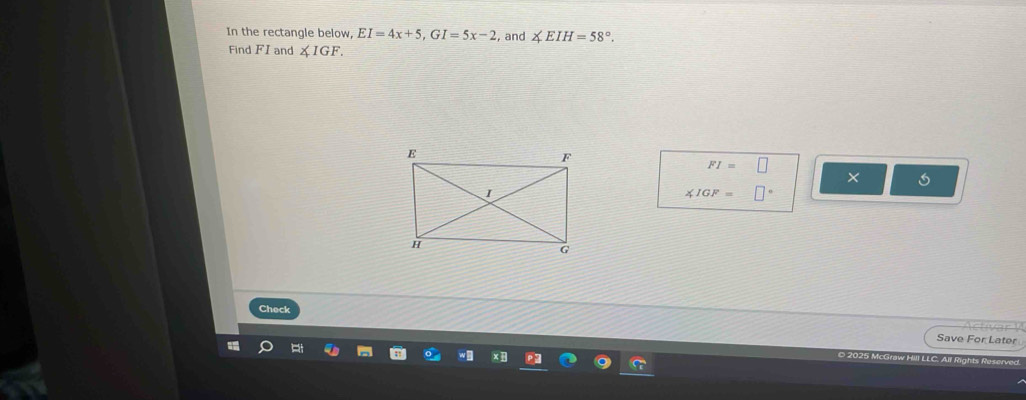 In the rectangle below, EI=4x+5, GI=5x-2 , and ∠ EIH=58°. 
Find FI and ∠ IGF.
FI=□
5
∠ IGF=□°
Check 
r 
Save For Later