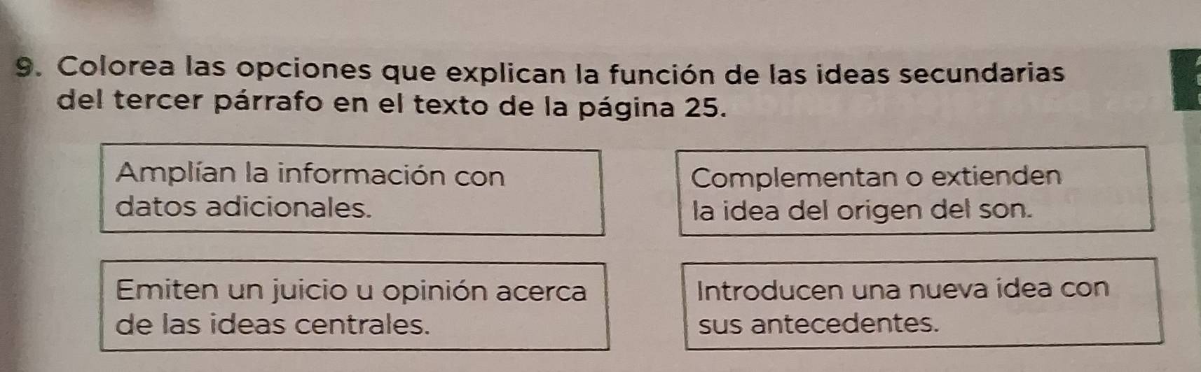 Colorea las opciones que explican la función de las ideas secundarias
del tercer párrafo en el texto de la página 25.
Amplían la información con Complementan o extienden
datos adicionales. la idea del origen del son.
Emiten un juicio u opinión acerca Introducen una nueva idea con
de las ideas centrales. sus antecedentes.