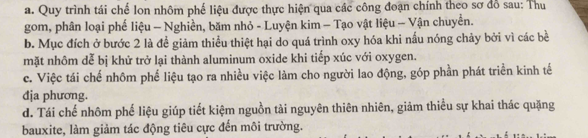 Quy trình tái chế lon nhôm phế liệu được thực hiện qua các công đoạn chính theo sơ đồ sau: Thu
gom, phân loại phế liệu - Nghiền, băm nhỏ - Luyện kim - Tạo vật liệu - Vận chuyền.
b. Mục đích ở bước 2 là để giảm thiểu thiệt hại do quá trình oxy hóa khi nấu nóng chảy bởi vì các bề
mặt nhôm dễ bị khử trở lại thành aluminum oxide khi tiếp xúc với oxygen.
c. Việc tái chế nhôm phế liệu tạo ra nhiều việc làm cho người lao động, góp phần phát triển kinh tế
địa phương.
d. Tái chế nhôm phế liệu giúp tiết kiệm nguồn tài nguyên thiên nhiên, giảm thiểu sự khai thác quặng
bauxite, làm giảm tác động tiêu cực đến môi trường.