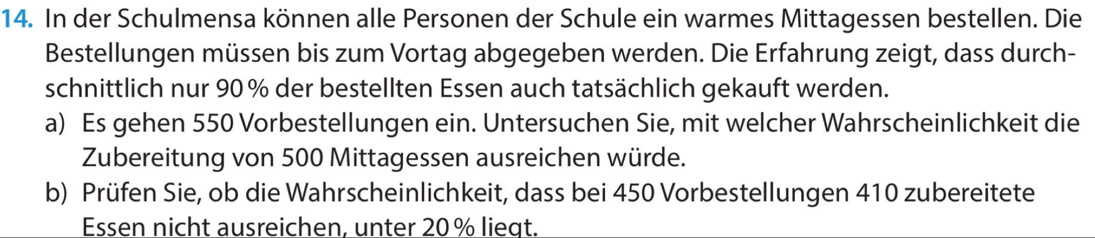 In der Schulmensa können alle Personen der Schule ein warmes Mittagessen bestellen. Die 
Bestellungen müssen bis zum Vortag abgegeben werden. Die Erfahrung zeigt, dass durch- 
schnittlich nur 90% der bestellten Essen auch tatsächlich gekauft werden. 
a) Es gehen 550 Vorbestellungen ein. Untersuchen Sie, mit welcher Wahrscheinlichkeit die 
Zubereitung von 500 Mittagessen ausreichen würde. 
b) Prüfen Sie, ob die Wahrscheinlichkeit, dass bei 450 Vorbestellungen 410 zubereitete 
Essen nicht ausreichen, unter 20% liegt.