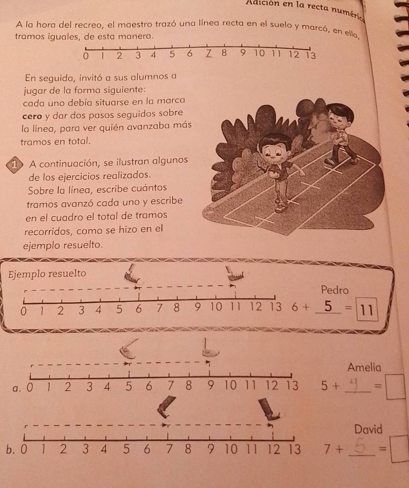 Adición en la recta numéria
A la hora del recreo, el maestro trazó una línea recta en el suelo y marcó, en ella,
tramos iguales, de esta manera.
En seguida, invitó a sus alumnos a
jugar de la forma siguiente:
cada uno debía situarse en la marca
cero y dar dos pasos seguidos sobre
la línea, para ver quién avanzaba más
tramos en total.
1 A continuación, se ilustran algunos
de los ejercicios realizados.
Sobre la línea, escribe cuántos
tramos avanzó cada uno y escribe
en el cuadro el total de tramos
recorridos, como se hizo en el
ejemplo resuelto.
Pedro
6+_ 5=11
Amelia
5+ _ =□
David
b. 0 _ =□