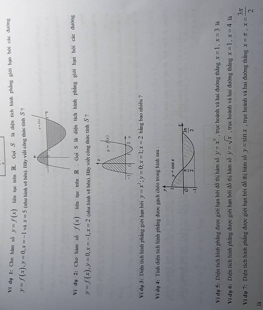 a
Ví dụ 1: Cho hàm số y=f(x) liên tục trên R. Gọi S là diện tích hình phẳng giới hạn bởi các đường
y=f(x),y=0,x=-1 và x=5 (như hình vẽ bên). Hãy viết công thức tính S ?
Ví dụ 2: Cho hàm số f(x) liên tục trên R . Gọi S là diện tích hình phẳng giới hạn bởi các đường
y=f(x),y=0,x=-1,x=2 (như hình vẽ bên). Hãy viết công thức tính S ?
Ví dụ 3: Diện tích hình phẳng giới hạn bởi y=x^2;y=0;x=1;x=2 bằng bao nhiêu ?
Ví dụ 4: Tính diện tích hình phẳng được gạch chéo trong hình sau :
Ví dụ 5: Diện tích hình phẳng được giới hạn bởi đồ thị hàm số y=x^3 , trục hoành và hai đường thẳng x=1,x=3 là
Ví dụ 6: Diện tích hình phẳng được giới hạn bởi đồ thị hàm số y=sqrt(x) , trục hoành và hai đường thẳng x=1,x=4 là
Ví dụ 7: Diện tích hình phẳng được giới hạn bởi đồ thị hàm số y=sin x , trục hoành và hai đường thắng x=π ,x= 3π /2 
là