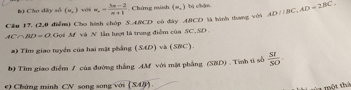 Cho dãy số (u_n) với u_n= (3n-2)/n+1 . Chứng minh (u_n) bị chặn. 
Câu 17. (2,0 điểm) Cho hình chóp S. ABCD có đáy ABCD là hình thang với AD//BC, AD=2BC,
AC∩ BD=O 2 Gọi M và N lần lượt là trung điểm của SC, SD. 
a) Tìm giao tuyến của hai mặt phẳng (SAD) và (SBC). 
b) Tìm giao điểm / của đường thẳng AM với mặt phẳng (SBD) . Tính tỉ số  SI/SO ·
c) Chứng minh CN song song với (SAB). 
1 cùa một thá