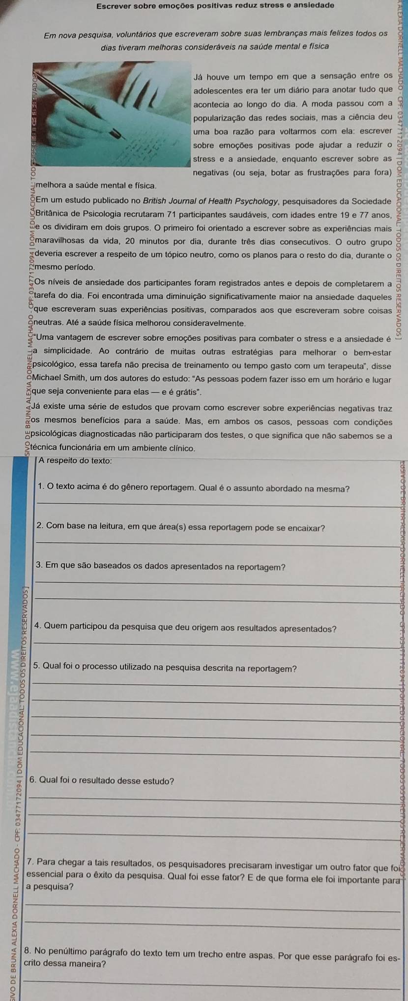 Escrever sobre emoções positivas reduz stress e ansiedade
Em nova pesquisa, voluntários que escreveram sobre suas lembranças mais felizes todos os
dias tiveram melhoras consideráveis na saúde mental e física
á houve um tempo em que a sensação entre os
dolescentes era ter um diário para anotar tudo que 6
contecia ao longo do dia. A moda passou com a
opularização das redes sociais, mas a ciência deu
obre emoções positivas pode ajudar a reduzir o
tress e a ansiedade, enquanto escrever sobre as
negativas (ou seja, botar as frustrações para fora)
Britânica de Psicologia recrutaram 71 participantes saudáveis, com idades entre 19 e 77 anos, 5
melhora a saúde mental e física.
Em um estudo publicado no British Journal of Health Psychology, pesquisadores da Sociedade
Se os dividiram em dois grupos. O primeiro foi orientado a escrever sobre as experiências mais
maravilhosas da vida, 20 minutos por dia, durante três dias consecutivos. O outro grupo
deveria escrever a respeito de um tópico neutro, como os planos para o resto do dia, durante o
mesmo período
Os níveis de ansiedade dos participantes foram registrados antes e depois de completarem a
tarefa do dia. Foi encontrada uma diminuição significativamente maior na ansiedade daqueles
que escreveram suas experiências positivas, comparados aos que escreveram sobre coisas
neutras. Até a saúde física melhorou consideravelmente
"Uma vantagem de escrever sobre emoções positivas para combater o stress e a ansiedade é
simplicidade. Ao contrário de muitas outras estratégias para melhorar o bem-estar
psicológico, essa tarefa não precisa de treinamento ou tempo gasto com um terapeuta", disse
Michael Smith, um dos autores do estudo: "As pessoas podem fazer isso em um horário e luga
que seja conveniente para elas — e é grátis".
Já existe uma série de estudos que provam como escrever sobre experiências negativas traz
Zos mesmos benefícios para a saúde. Mas, em ambos os casos, pessoas com condições
Epsicológicas diagnosticadas não participaram dos testes, o que significa que não sabemos se a
Stécnica funcionária em um ambiente clínico.
A respeito do texto:
1. O texto acima é do gênero reportagem. Qual é o assunto abordado na mesma?
_
2. Com base na leitura, em que área(s) essa reportagem pode se encaixar?
_
3. Em que são baseados os dados apresentados na reportagem?
_
_
4. Quem participou da pesquisa que deu origem aos resultados apresentados?
_
5. Qual foi o processo utilizado na pesquisa descrita na reportagem?
_
_
_
_
_
6. Qual foi o resultado desse estudo?
_
__8
7. Para chegar a tais resultados, os pesquisadores precisaram investigar um outro fator que foi₹
essencial para o êxito da pesquisa. Qual foi esse fator? E de que forma ele foi importante para
__ǎ
a pesquisa?
8. No penúltimo parágrafo do texto tem um trecho entre aspas. Por que esse parágrafo foi es-
crito dessa maneira?
_