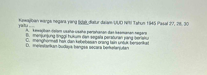 Kewajiban warga negara yang tidak diatur dalam UUD NRI Tahun 1945 Pasal 27, 28, 30
yaitu ....
A. kewajiban dalam usaha-usaha pertahanan dan keamanan negara
B. menjunjung tinggi hukum dan segala peraturan yang berlaku
C. menghormati hak dan kebebasan orang lain untuk berserikat
D. melestarikan budaya bangsa secara berkelanjutan