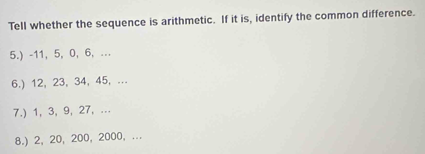 Tell whether the sequence is arithmetic. If it is, identify the common difference. 
5.) -11, 5, 0, 6,... 
6.) 12, 23, 34, 45, ... 
7.) 1, 3, 9, 27,... 
8.) 2, 20, 200, 2000,...