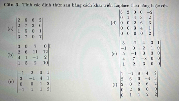 Tính các định thức sau bằng cách khai triển Laplace theo hàng hoặc cột.
(a) beginvmatrix 2&6&6&2 2&7&3&6 1&5&0&1 3&7&0&7endvmatrix
(d
(b) (e
(c
(f