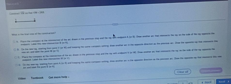 Constrac overline VW no thaat VW=2AB
B
What is the finat stop of the construction?
A. Place the compess at the intersiecsion of the arc drawn in the previous step and the ray with endpoint A (or B). Draw another ar; that intersects the ray on the side of the ray opposiss the
endpaint. Label this new intersection B (or A)
B. On the neawray, starting from point V (or W) and keeping the same compass setting, draw anothor arc in the opposite direction as the prevous arc. Draw the opposte ray that intemests te
nee arc and label the pont W (or V)
C. Place the compass at the inersection of the arc drawn in the previous step and the ray with endpoint V (or W). Draw another ar; that masssectst the ray on the side of the ray oppaste the
exdpoint. Label thas new intensection W (or V)
D On the new way, starting from point A (or 6) and keeping the same compass setting; driaw another arc in the opposse direction as the previous arc. Draw the opposite ray flat inteects this new
ars and lassl the point B (or A)
Video Textbook Get more help . Clear all 
4Rercr Nnxt