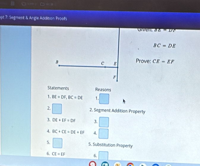 ept 7: Segment & Angle Addition Proofs 
Given. DE=DT
BC=DE
B Prove: CE=EF
C E
F
Statements Reasons 
1. BE=DF, BC=DE 1. 
2. 2. Segment Addition Property 
3. DE+EF=DF 3. □ 
□  
4. BC+CE=DE+EF 4. □ 
5. 5. Substitution Property 
6. CE=EF 6.