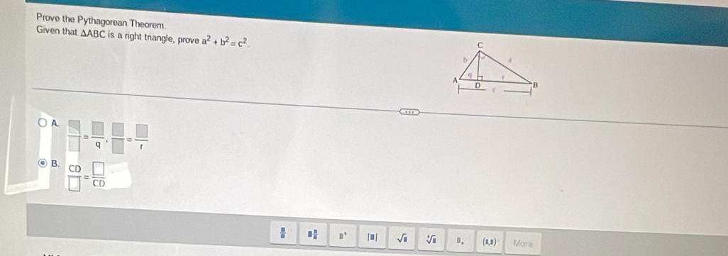 Prove the Pythagorean Theorem
Given that △ ABC is a right triangle, prove a^2+b^2=c^2
A  □ /□  = □ /q ,  □ /□  = □ /r 
B.  CD/□  = □ /CD 
□  □ /□   mu° | ≡| sqrt(□ ) sqrt[□](□ ). (1,1) More