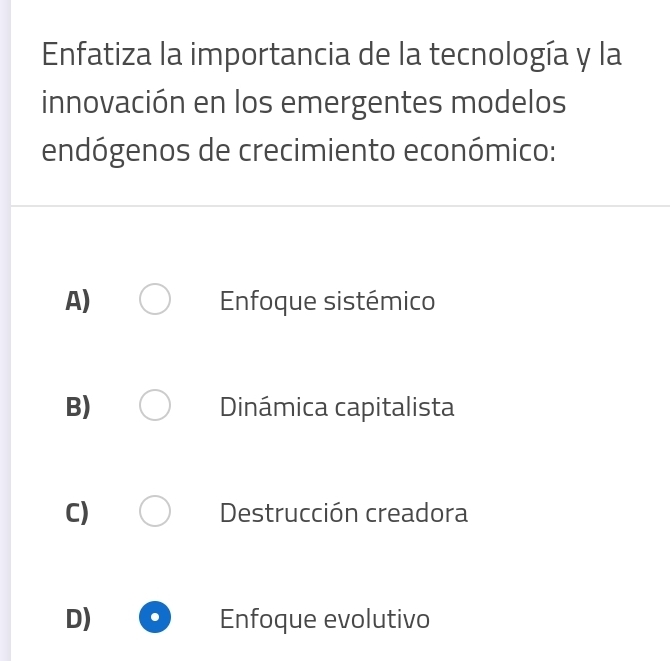 Enfatiza la importancia de la tecnología y la
innovación en los emergentes modelos
endógenos de crecimiento económico:
A) Enfoque sistémico
B) Dinámica capitalista
C) Destrucción creadora
D) Enfoque evolutivo