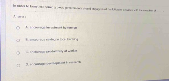 In order to boost economic growth, governments should engage in all the following activities, with the exception of
_
Answer :
A. encourage investment by foreign
B. encourage saving in local banking
C. encourage productivity of worker
D. encourage development in research