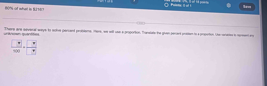 score: 0%, 0 of 18 points 
Points: 0 of 1 Save
80% of what is $216? 
There are several ways to solve percent problems. Here, we will use a proportion. Translate the given percent problem to a proportion. Use variables to represent any 
unknown quantities.
 □ /100 = □ /□  