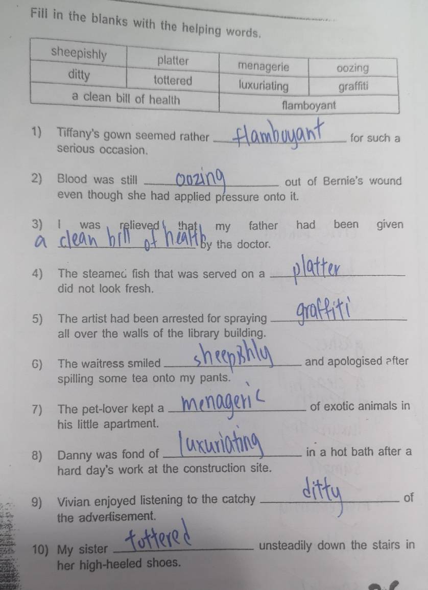 Fili in the blanks with the helping 
1) Tiffany's gown seemed rather _for such a 
serious occasion. 
2) Blood was still _out of Bernie's wound 
even though she had applied pressure onto it. 
3) Iwas relieved that my father had been given 
_by the doctor. 
4) The steamed fish that was served on a_ 
did not look fresh. 
5) The artist had been arrested for spraying_ 
all over the walls of the library building. 
6) The waitress smiled _and apologised after 
spilling some tea onto my pants. 
7) The pet-lover kept a _of exotic animals in 
his little apartment. 
8) Danny was fond of_ in a hot bath after a 
hard day's work at the construction site. 
9) Vivian enjoyed listening to the catchy _of 
the advertisement. 
10) My sister _unsteadily down the stairs in 
her high-heeled shoes.