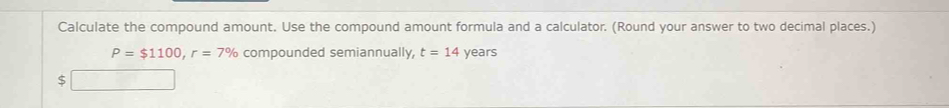 Calculate the compound amount. Use the compound amount formula and a calculator. (Round your answer to two decimal places.)
P=$1100, r=7% compounded semiannually, t=14 years
S