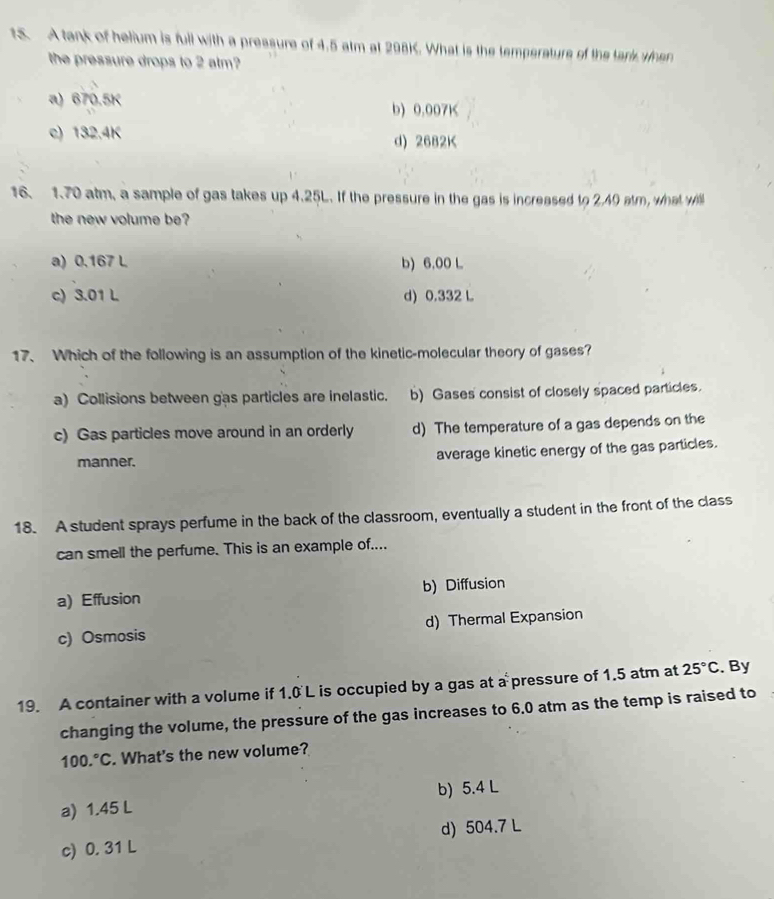 A tank of helium is full with a pressure of 4.5 atm at 298K. What is the temperature of the tark when
the pressure drops to 2 alm?
a) 670.5K b) 0.007K
c) 132.4K d) 2682K
16. 1.70 atm, a sample of gas takes up 4.25L. If the pressure in the gas is increased to 2.40 atm, what will
the new volume be?
a) 0,167 L b) 6,00 L
c) 3.01 L d) 0.332 L
17、 Which of the following is an assumption of the kinetic-molecular theory of gases?
a) Collisions between gas particles are inelastic. b) Gases consist of closely spaced particles.
c) Gas particles move around in an orderly d) The temperature of a gas depends on the
manner. average kinetic energy of the gas particles.
18. A student sprays perfume in the back of the classroom, eventually a student in the front of the class
can smell the perfume. This is an example of....
a) Effusion b) Diffusion
c) Osmosis d) Thermal Expansion
19. A container with a volume if 1.0 L is occupied by a gas at a pressure of 1.5 atm at 25°C. By
changing the volume, the pressure of the gas increases to 6.0 atm as the temp is raised to
100.^circ C. What's the new volume?
a) 1.45 L b) 5.4 L
c) 0. 31 L d) 504.7 L