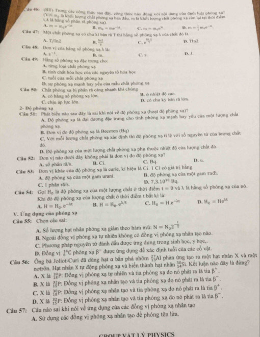 (BT) Trong các công thức sau đây, công thức nào đùng với nội dung của định luật phòng xa?
(Với mạ là khối lượng chất phòng xã ban đầu, m là khối lượng chất phòng xã còn lại tại thời điễmg
s A là hàng số phân rã phòng xa)
A. m=m_0e^(-lambda x) B. m_a=me^(-4t). C. m=m_ee^(3t) D. m= 1/2 m_be^(-at)
Cầu 47: Một chất phóng xạ có chu ki bản rã T thị hằng số phóng xạλ của chất đô là
A. T/ln2 B.  ln 2/7  C. e^(frac 10)7 D. Tln2
Câu 48: Đơn vị của hàng số phóng xạ λ là: C. s.
A. s^(-1) B. m.
D. J.
Câu 49: Hằng số phòng xạ đặc trưng cho
A. từng loại chất phòng xã
B tính chất hóa học của các nguyên tổ hóa học
C. tuổi của mỗi chất phóng xạ
D. sự phòng xạ mạnh hay yêu của mẫu chất phòng xã
Cầu 50: Chất phòng xạ bị phân rã càng nhanh khi chủng
A. có hãng số phóng xạ lớn. B. ở nhiệt độ cao
C. chịu áp lực lớn. D. có chu kỳ bản rã lớn
2- Độ phòng xạ
Câu 51: Phát biểu nào sau đây là sai khi nói về độ phóng xạ (hoạt độ phóng xạ)?
A. Độ phóng xạ là đại dương đặc trung cho tính phóng xạ mạnh hay yêu của một lượng chất
phóng xa
B. Đơn vị đo độ phóng xạ là Becoren (Bq)
C. Với mỗi lượng chất phóng xạ xác định thì độ phóng xạ tỉ lệ với số nguyên tử của lượng chất
đó.
D. Độ phóng xạ của một lượng chất phóng xạ phụ thuộc nhiệt độ của lượng chất đó.
Câu 52: Đơn vị nào dưới đây không phải là đơn vị đo độ phóng xạ? D. u.
A. số phân rã/s. B. Ci. C. Bq.
Câu 53: Đơn vị khác của độ phóng xạ là curie, kí hiệu là Ci. 1 Ci có giá trị bằng
A. độ phóng xạ của một gam urani. B. độ phóng xạ của một gam rađi.
D. 7.3.10^(10)
C. 1 phân rã/s. Bq.
Câu 54: Gọi H_o là độ phóng xạ của một lượng chất ở thời điểm t=0 và λ là hằng số phóng xạ của nó.
Khi đó độ phóng xạ của lượng chất ở thời điểm t bắt kì là:
A. H=H_0.e^(-lambda t) B. H=H_0.e^(lambda /t) C. H_0=H.e^(-lambda x) D. H_0=He^(lambda t)
V. Ứng dụng của phóng xạ
Câu 55: Chọn câu sai:
A. Số lượng hạt nhân phóng xạ giảm theo hàm mũ: N=N_02^(-frac 1)T
B. Ngoài đồng vị phóng xạ tự nhiên không có đồng vị phóng xạ nhân tạo nào.
C. Phương pháp nguyên tử đánh dầu được ứng dụng trong sinh học, y học,.
D. Đồng vị _6^((14)C phóng xạ beta ^-) được ứng dụng để xác định tuổi của các cổ vật.
Câu 56: Ông bà Joliot-Curi đã dùng hạt α bắn phá nhôm _(13)^(27)Al phản ứng tạo ra một hạt nhân X và một
notrôn. Hạt nhân X tự động phóng xạ và biển thành hạt nhân  30/14 SL Kết luận nào đây là đùng?
A. X là beginarrayr 30 15endarray P: Đồng vị phóng xạ tự nhiên và tia phóng xạ do nó phát ra là tia beta^+.
B. X là beginarrayr 32 15endarray P: Đồng vị phóng xạ nhân tạo và tia phóng xạ do nó phát ra là tia beta^-.
C. X là beginarrayr 30 15endarray P: Đồng vị phóng xạ nhân tạo và tia phóng xạ do nó phát ra là tia beta^+.
D. X là beginarrayr 32 15endarray P: Đồng vị phóng xạ nhân tạo và tia phóng xạ do nó phát ra là tia beta^-.
Câu 57: Câu nào sai khi nói về ứng dụng của các đồng vị phóng xạ nhân tạo
A. Sử dụng các đồng vị phóng xạ nhân tạo đề phóng tên lửa.
croup vật lý physics